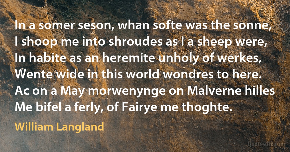 In a somer seson, whan softe was the sonne,
I shoop me into shroudes as I a sheep were,
In habite as an heremite unholy of werkes,
Wente wide in this world wondres to here.
Ac on a May morwenynge on Malverne hilles
Me bifel a ferly, of Fairye me thoghte. (William Langland)