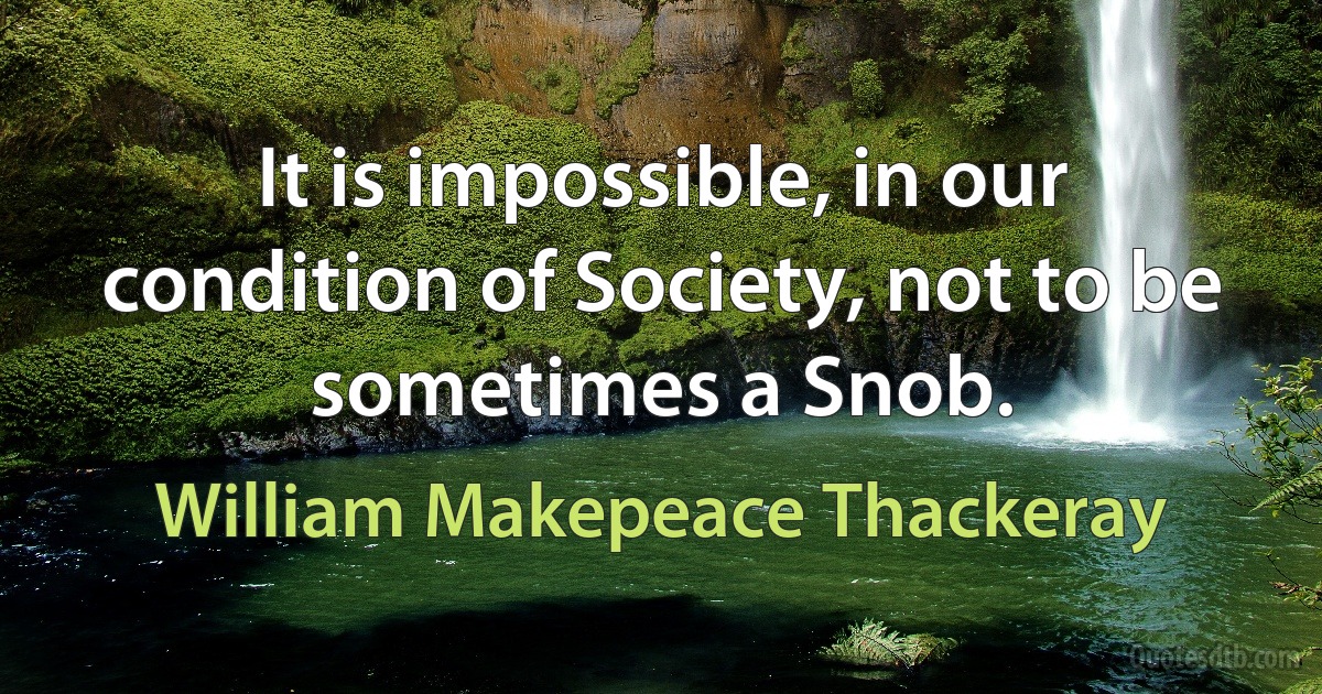 It is impossible, in our condition of Society, not to be sometimes a Snob. (William Makepeace Thackeray)