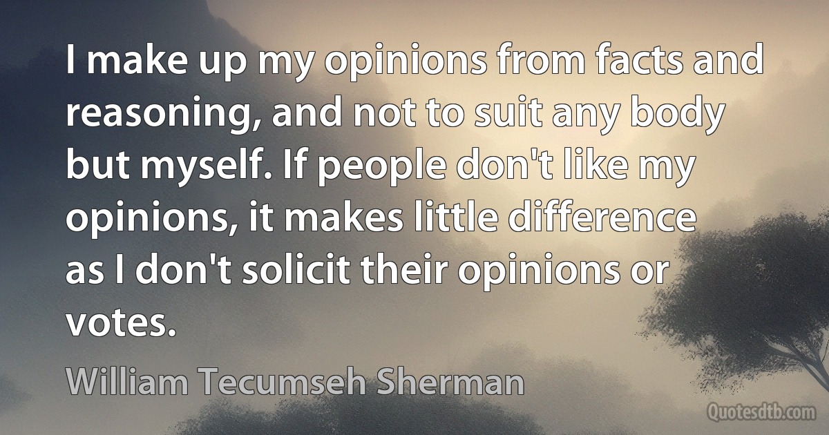 I make up my opinions from facts and reasoning, and not to suit any body but myself. If people don't like my opinions, it makes little difference as I don't solicit their opinions or votes. (William Tecumseh Sherman)