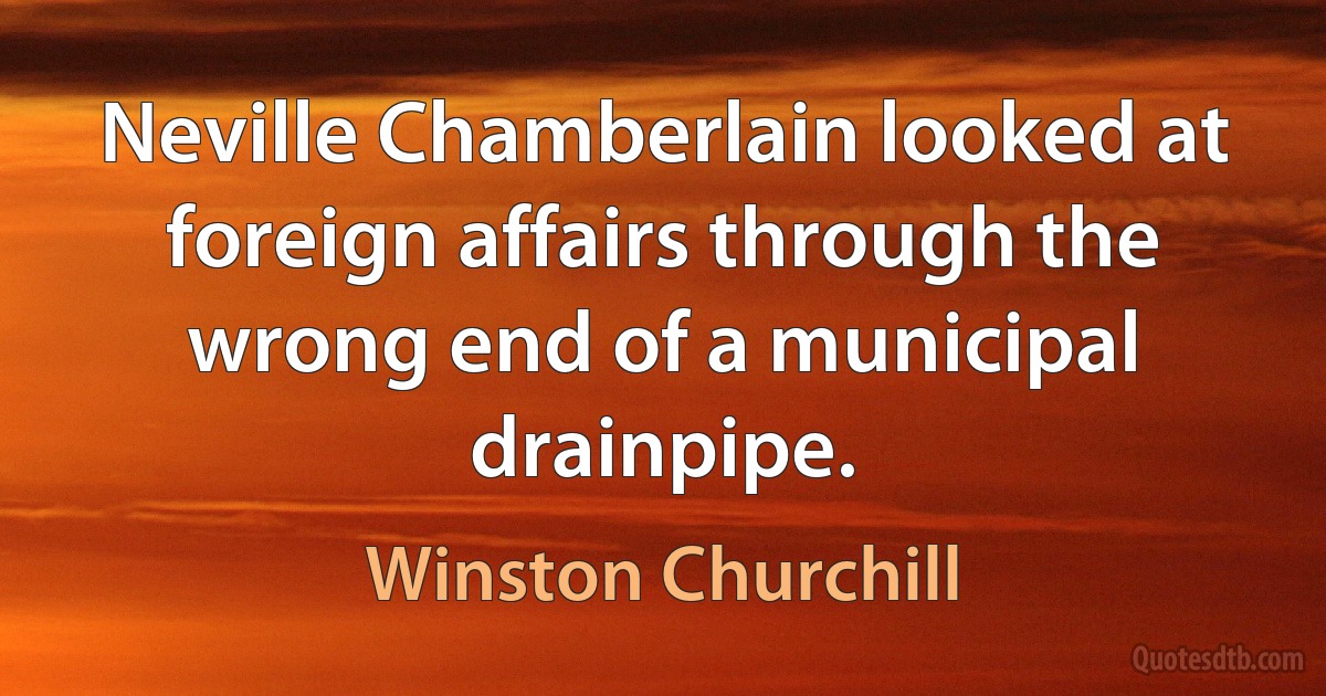 Neville Chamberlain looked at foreign affairs through the wrong end of a municipal drainpipe. (Winston Churchill)