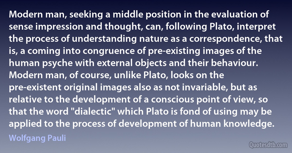 Modern man, seeking a middle position in the evaluation of sense impression and thought, can, following Plato, interpret the process of understanding nature as a correspondence, that is, a coming into congruence of pre-existing images of the human psyche with external objects and their behaviour. Modern man, of course, unlike Plato, looks on the pre-existent original images also as not invariable, but as relative to the development of a conscious point of view, so that the word "dialectic" which Plato is fond of using may be applied to the process of development of human knowledge. (Wolfgang Pauli)