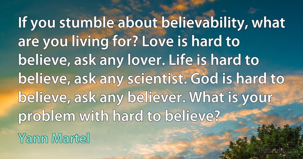 If you stumble about believability, what are you living for? Love is hard to believe, ask any lover. Life is hard to believe, ask any scientist. God is hard to believe, ask any believer. What is your problem with hard to believe? (Yann Martel)