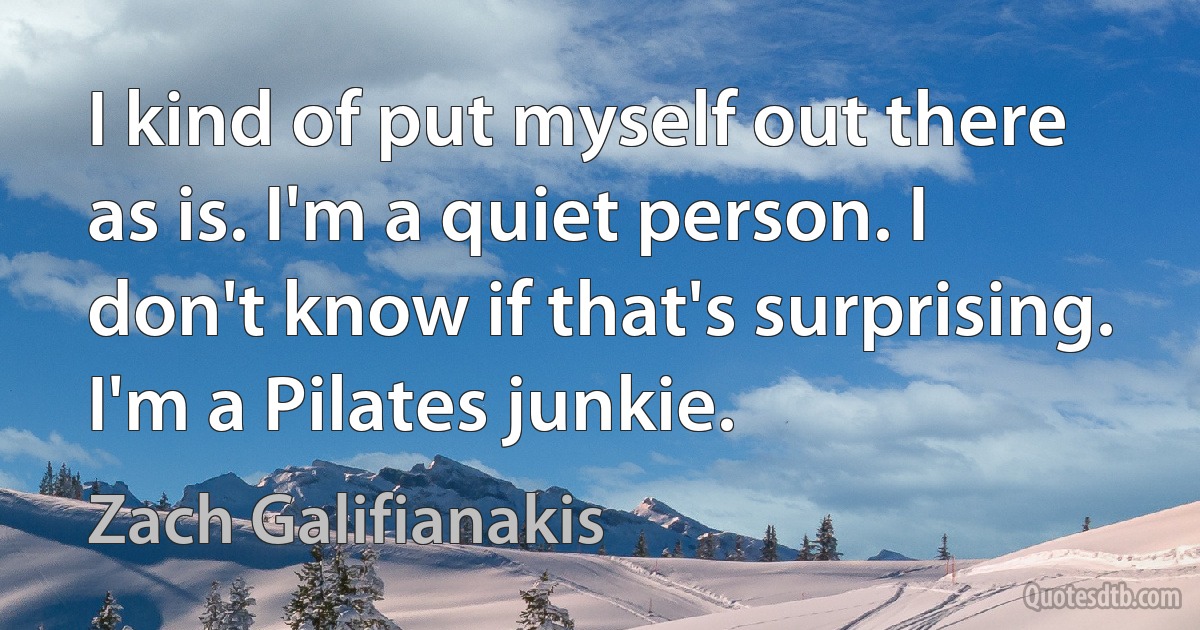 I kind of put myself out there as is. I'm a quiet person. I don't know if that's surprising. I'm a Pilates junkie. (Zach Galifianakis)