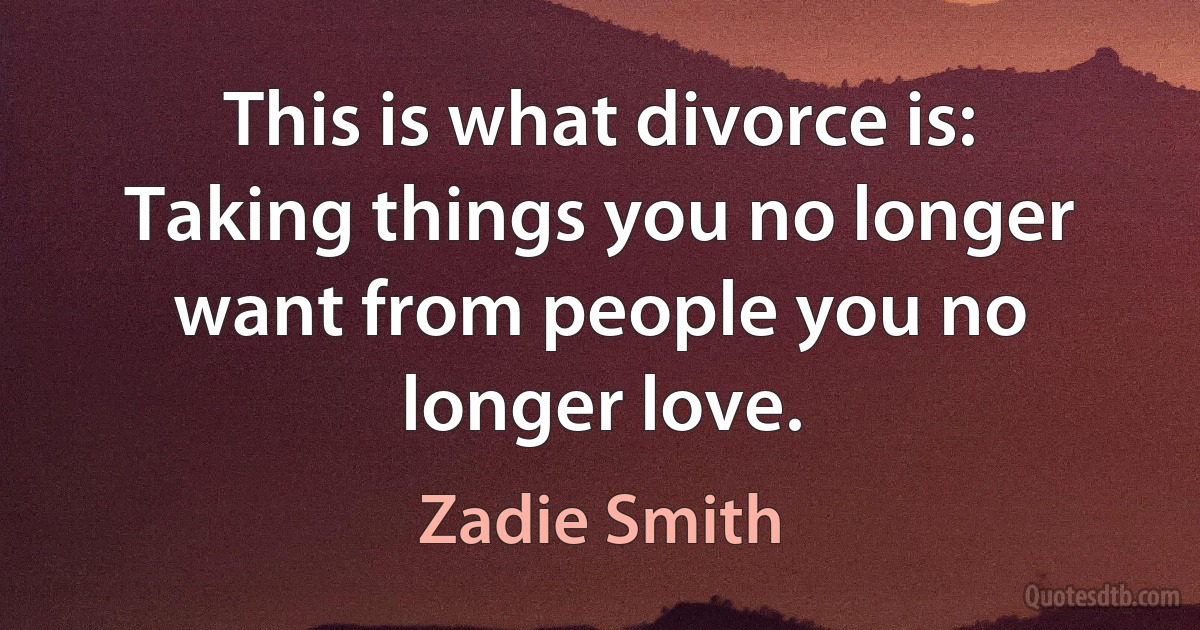 This is what divorce is: Taking things you no longer want from people you no longer love. (Zadie Smith)