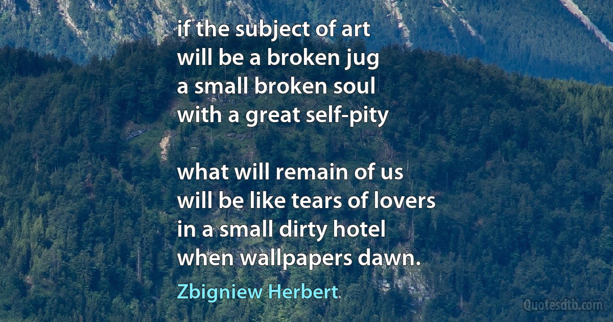 if the subject of art
will be a broken jug
a small broken soul
with a great self-pity

what will remain of us
will be like tears of lovers
in a small dirty hotel
when wallpapers dawn. (Zbigniew Herbert)