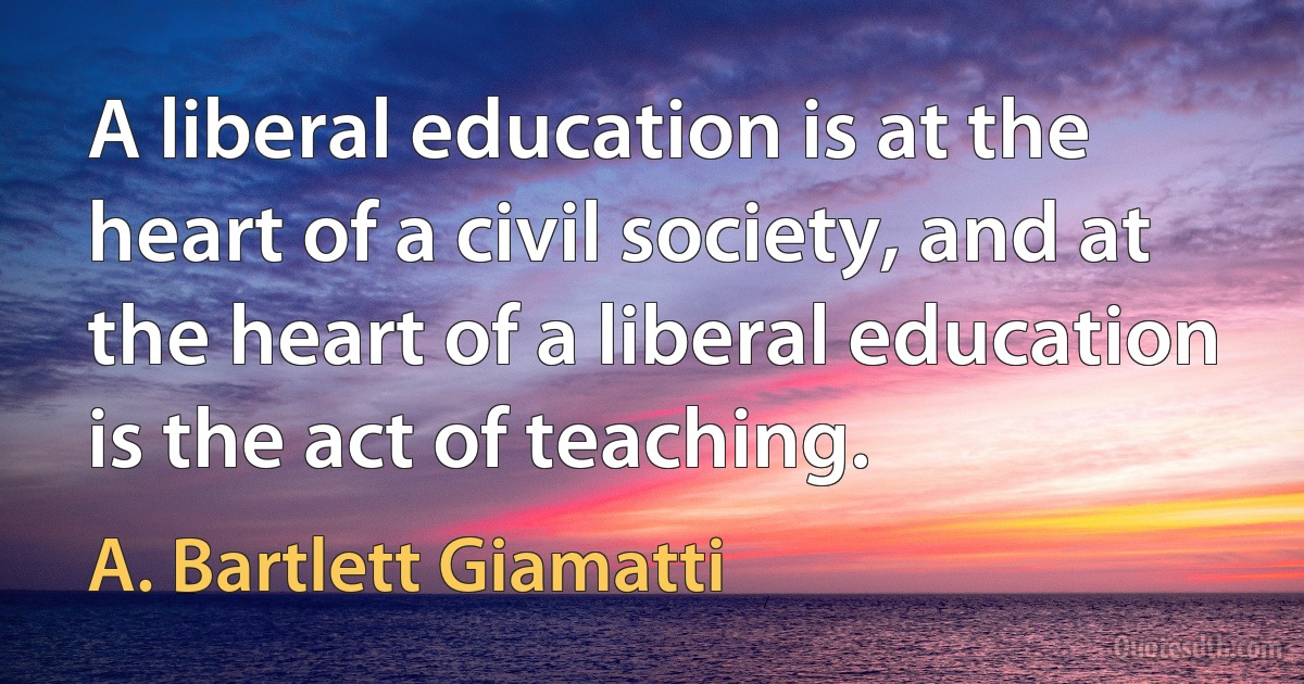 A liberal education is at the heart of a civil society, and at the heart of a liberal education is the act of teaching. (A. Bartlett Giamatti)