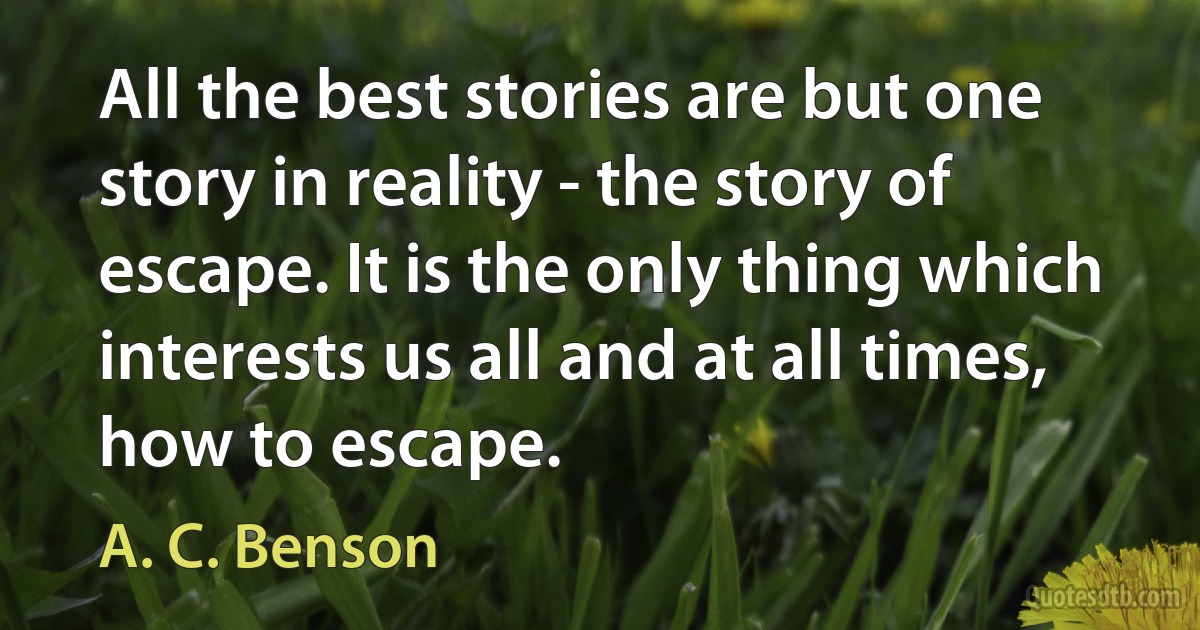 All the best stories are but one story in reality - the story of escape. It is the only thing which interests us all and at all times, how to escape. (A. C. Benson)