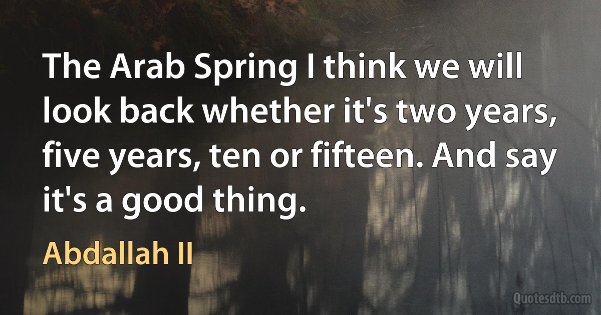 The Arab Spring I think we will look back whether it's two years, five years, ten or fifteen. And say it's a good thing. (Abdallah II)