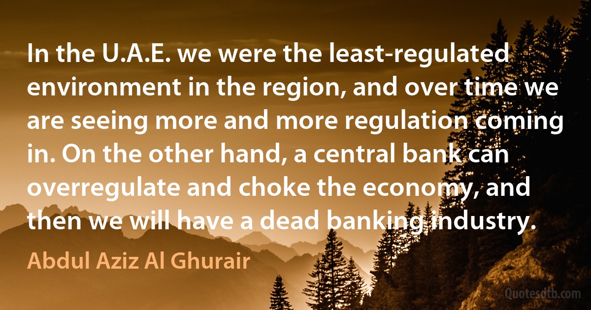 In the U.A.E. we were the least-regulated environment in the region, and over time we are seeing more and more regulation coming in. On the other hand, a central bank can overregulate and choke the economy, and then we will have a dead banking industry. (Abdul Aziz Al Ghurair)