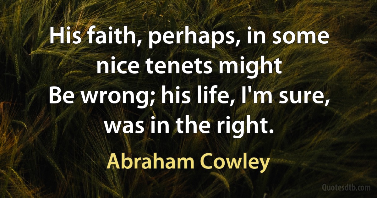 His faith, perhaps, in some nice tenets might
Be wrong; his life, I'm sure, was in the right. (Abraham Cowley)