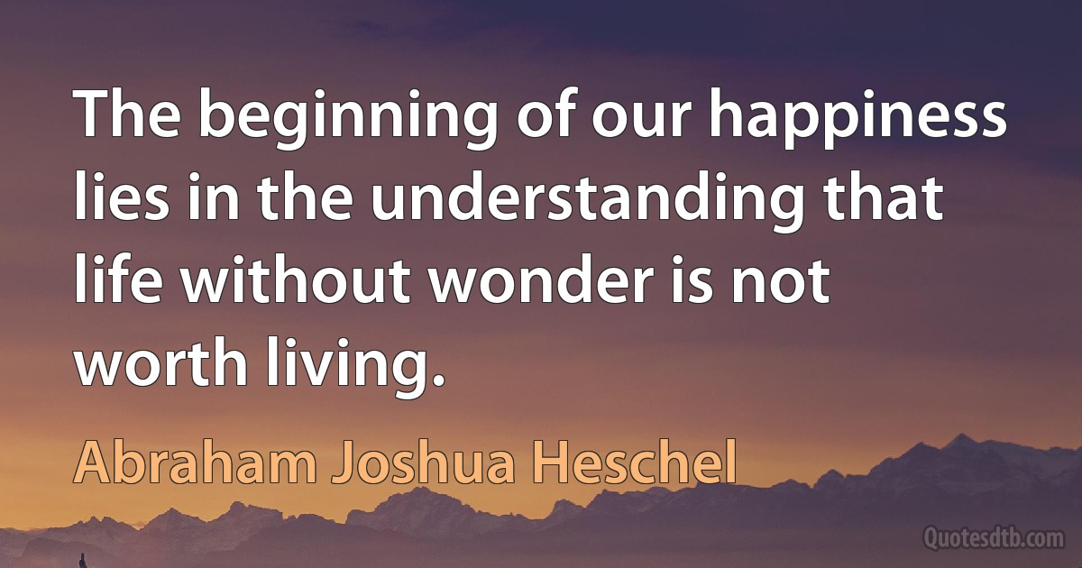 The beginning of our happiness lies in the understanding that life without wonder is not worth living. (Abraham Joshua Heschel)