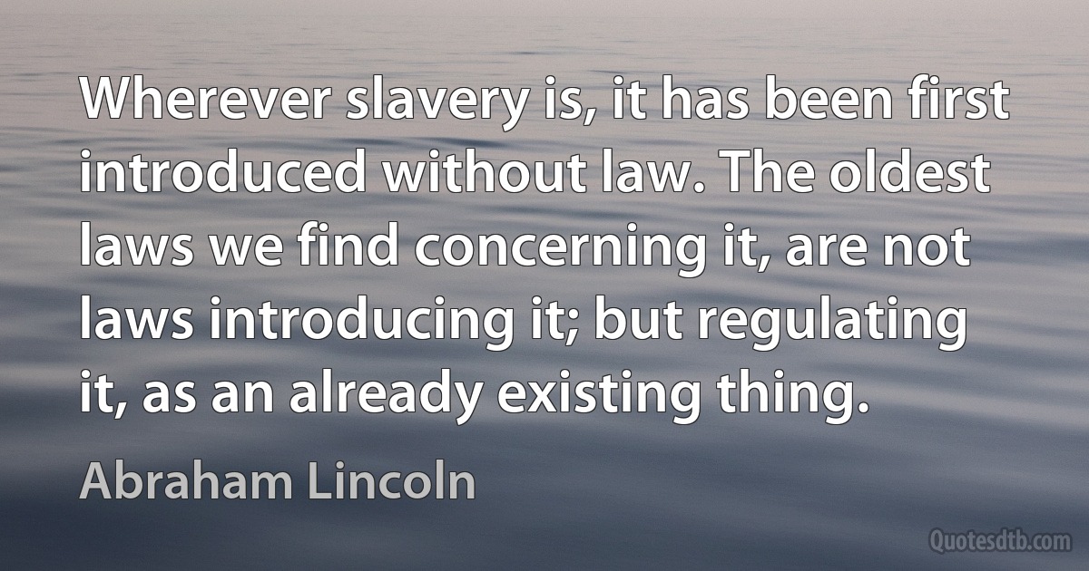 Wherever slavery is, it has been first introduced without law. The oldest laws we find concerning it, are not laws introducing it; but regulating it, as an already existing thing. (Abraham Lincoln)