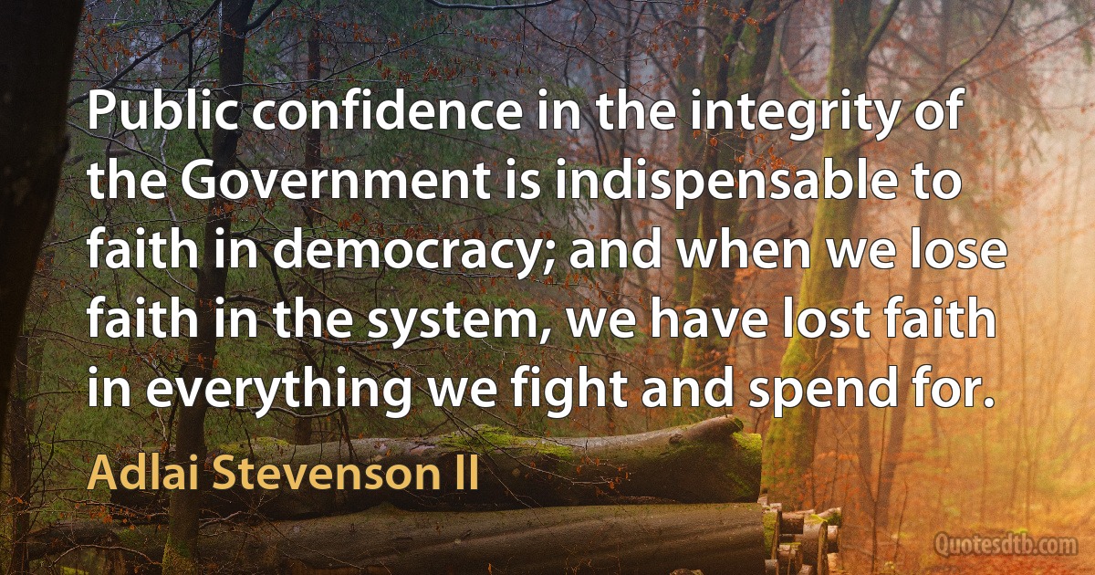 Public confidence in the integrity of the Government is indispensable to faith in democracy; and when we lose faith in the system, we have lost faith in everything we fight and spend for. (Adlai Stevenson II)