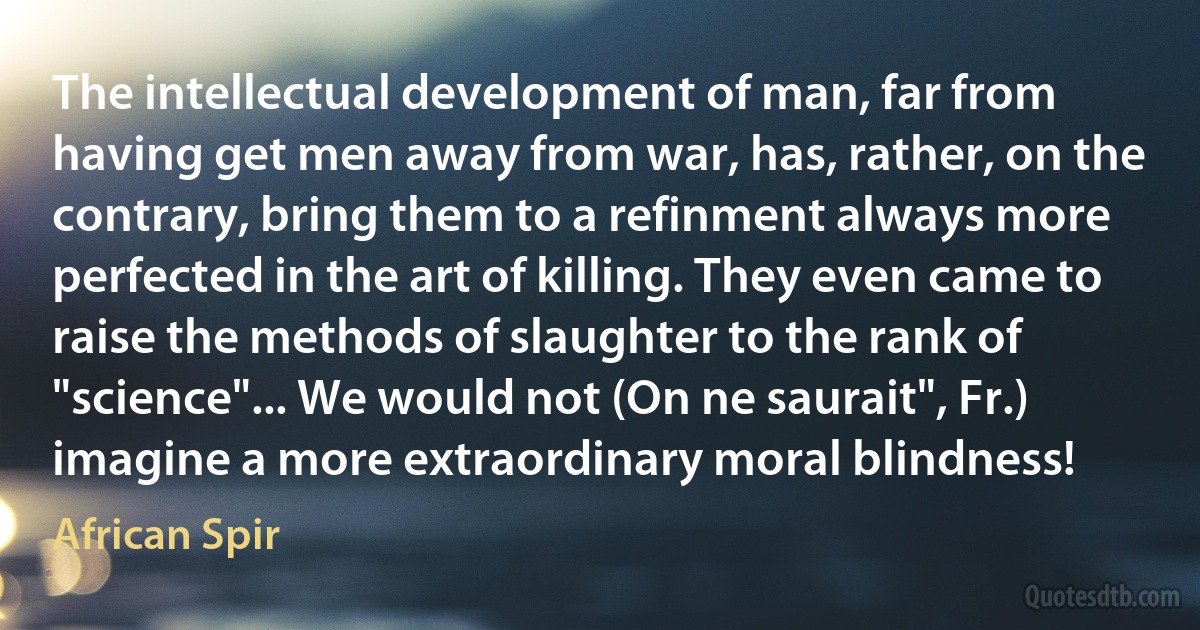 The intellectual development of man, far from having get men away from war, has, rather, on the contrary, bring them to a refinment always more perfected in the art of killing. They even came to raise the methods of slaughter to the rank of "science"... We would not (On ne saurait", Fr.) imagine a more extraordinary moral blindness! (African Spir)