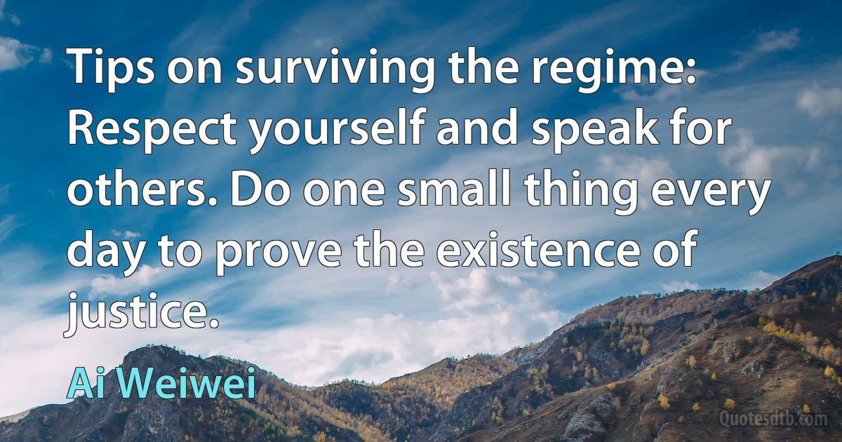 Tips on surviving the regime: Respect yourself and speak for others. Do one small thing every day to prove the existence of justice. (Ai Weiwei)