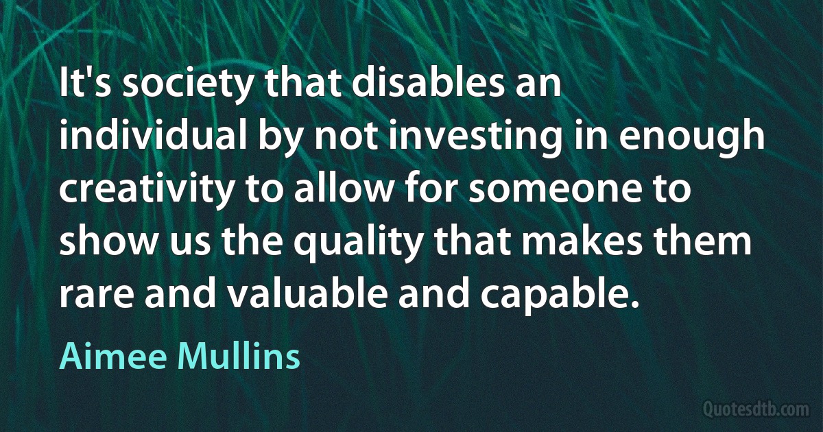 It's society that disables an individual by not investing in enough creativity to allow for someone to show us the quality that makes them rare and valuable and capable. (Aimee Mullins)