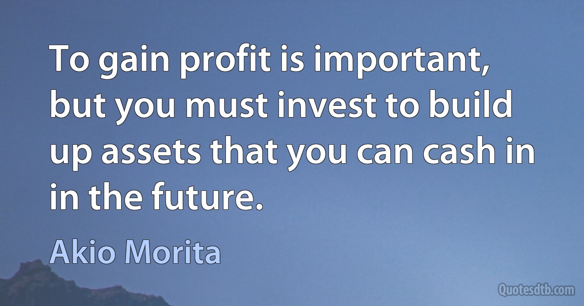 To gain profit is important, but you must invest to build up assets that you can cash in in the future. (Akio Morita)