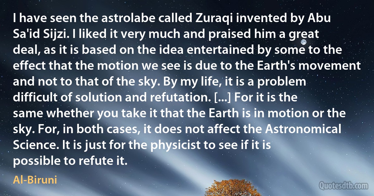 I have seen the astrolabe called Zuraqi invented by Abu Sa'id Sijzi. I liked it very much and praised him a great deal, as it is based on the idea entertained by some to the effect that the motion we see is due to the Earth's movement and not to that of the sky. By my life, it is a problem difficult of solution and refutation. [...] For it is the same whether you take it that the Earth is in motion or the sky. For, in both cases, it does not affect the Astronomical Science. It is just for the physicist to see if it is possible to refute it. (Al-Biruni)