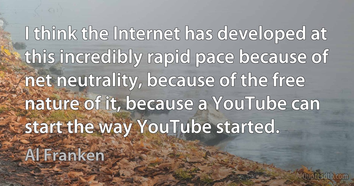 I think the Internet has developed at this incredibly rapid pace because of net neutrality, because of the free nature of it, because a YouTube can start the way YouTube started. (Al Franken)