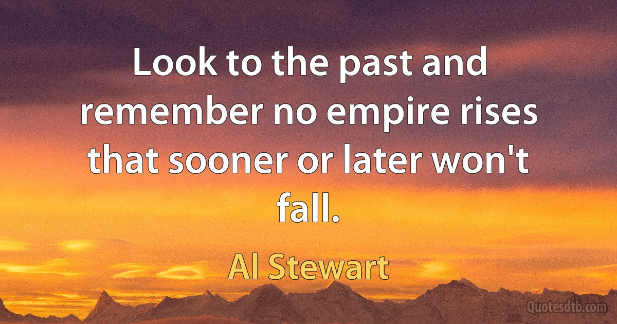 Look to the past and remember no empire rises that sooner or later won't fall. (Al Stewart)