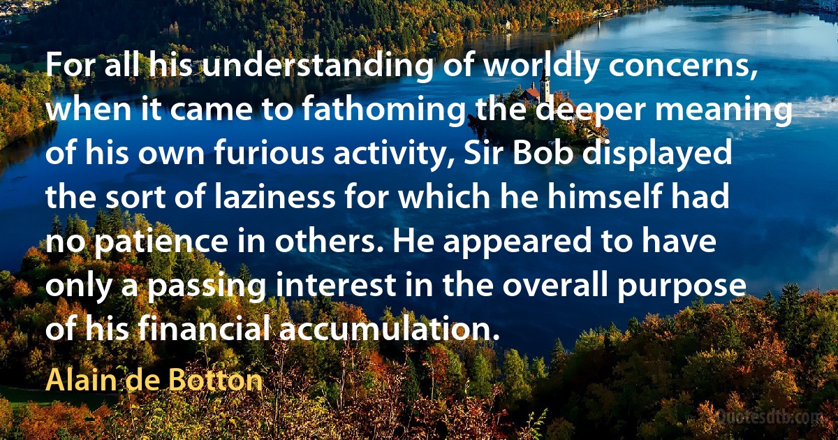 For all his understanding of worldly concerns, when it came to fathoming the deeper meaning of his own furious activity, Sir Bob displayed the sort of laziness for which he himself had no patience in others. He appeared to have only a passing interest in the overall purpose of his financial accumulation. (Alain de Botton)