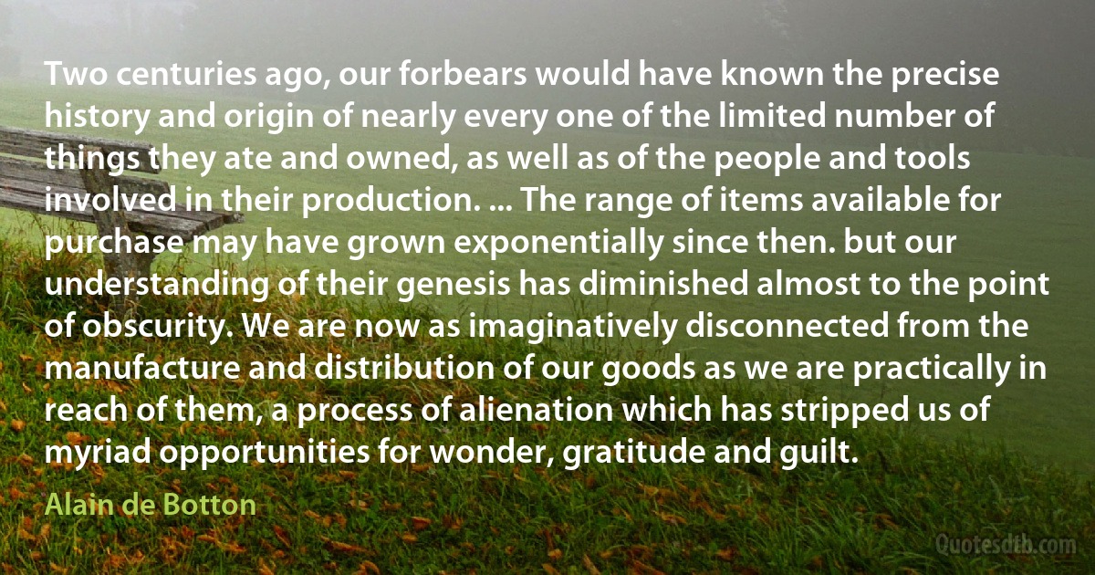 Two centuries ago, our forbears would have known the precise history and origin of nearly every one of the limited number of things they ate and owned, as well as of the people and tools involved in their production. ... The range of items available for purchase may have grown exponentially since then. but our understanding of their genesis has diminished almost to the point of obscurity. We are now as imaginatively disconnected from the manufacture and distribution of our goods as we are practically in reach of them, a process of alienation which has stripped us of myriad opportunities for wonder, gratitude and guilt. (Alain de Botton)