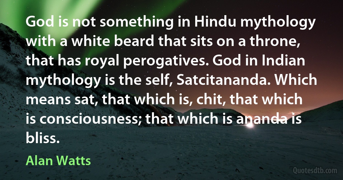 God is not something in Hindu mythology with a white beard that sits on a throne, that has royal perogatives. God in Indian mythology is the self, Satcitananda. Which means sat, that which is, chit, that which is consciousness; that which is ananda is bliss. (Alan Watts)