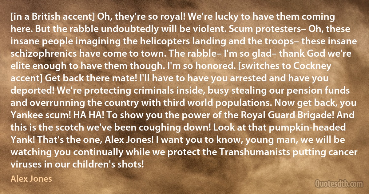 [in a British accent] Oh, they're so royal! We're lucky to have them coming here. But the rabble undoubtedly will be violent. Scum protesters– Oh, these insane people imagining the helicopters landing and the troops– these insane schizophrenics have come to town. The rabble– I'm so glad– thank God we're elite enough to have them though. I'm so honored. [switches to Cockney accent] Get back there mate! I'll have to have you arrested and have you deported! We're protecting criminals inside, busy stealing our pension funds and overrunning the country with third world populations. Now get back, you Yankee scum! HA HA! To show you the power of the Royal Guard Brigade! And this is the scotch we've been coughing down! Look at that pumpkin-headed Yank! That's the one, Alex Jones! I want you to know, young man, we will be watching you continually while we protect the Transhumanists putting cancer viruses in our children's shots! (Alex Jones)