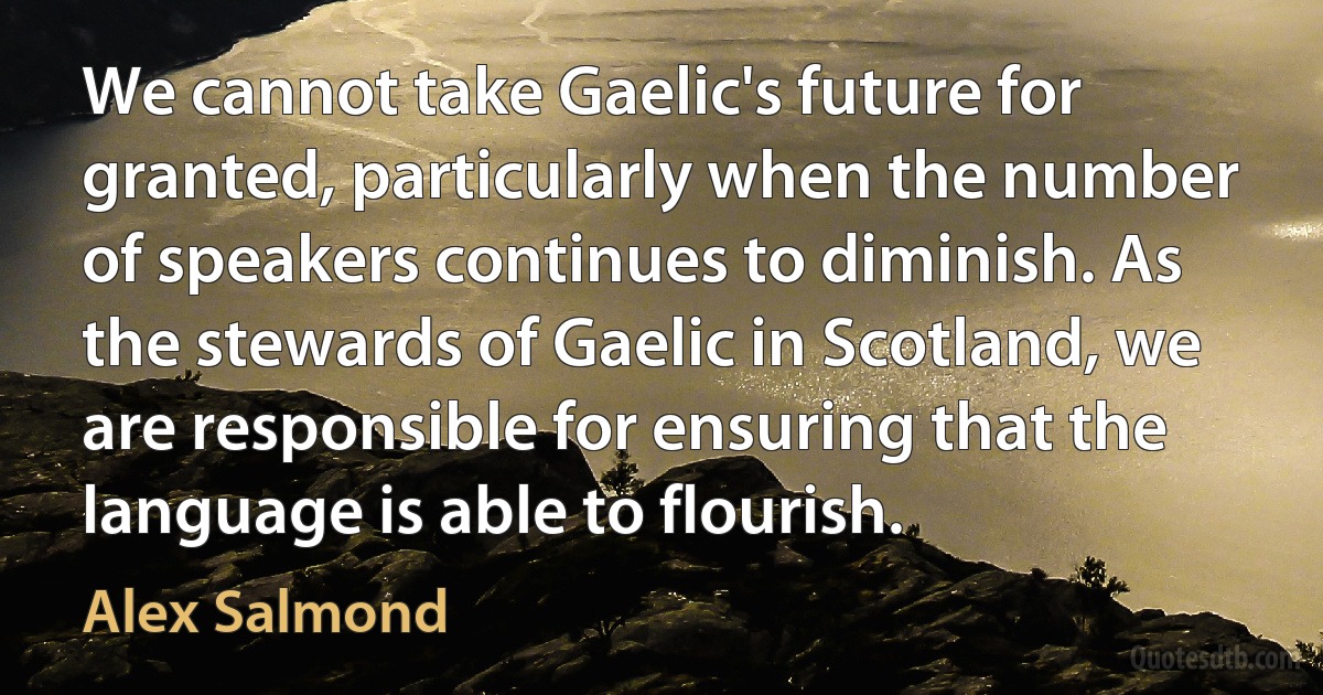 We cannot take Gaelic's future for granted, particularly when the number of speakers continues to diminish. As the stewards of Gaelic in Scotland, we are responsible for ensuring that the language is able to flourish. (Alex Salmond)