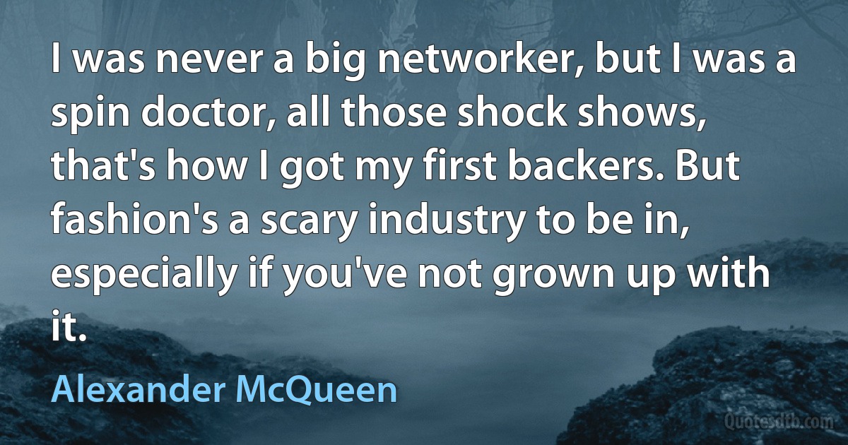 I was never a big networker, but I was a spin doctor, all those shock shows, that's how I got my first backers. But fashion's a scary industry to be in, especially if you've not grown up with it. (Alexander McQueen)