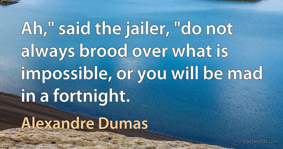 Ah," said the jailer, "do not always brood over what is impossible, or you will be mad in a fortnight. (Alexandre Dumas)