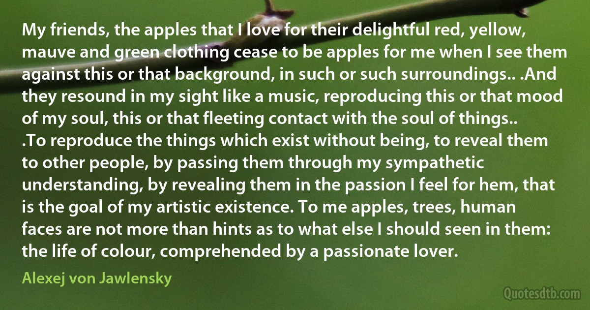 My friends, the apples that I love for their delightful red, yellow, mauve and green clothing cease to be apples for me when I see them against this or that background, in such or such surroundings.. .And they resound in my sight like a music, reproducing this or that mood of my soul, this or that fleeting contact with the soul of things.. .To reproduce the things which exist without being, to reveal them to other people, by passing them through my sympathetic understanding, by revealing them in the passion I feel for hem, that is the goal of my artistic existence. To me apples, trees, human faces are not more than hints as to what else I should seen in them: the life of colour, comprehended by a passionate lover. (Alexej von Jawlensky)