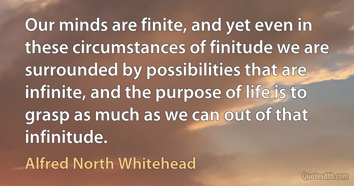 Our minds are finite, and yet even in these circumstances of finitude we are surrounded by possibilities that are infinite, and the purpose of life is to grasp as much as we can out of that infinitude. (Alfred North Whitehead)