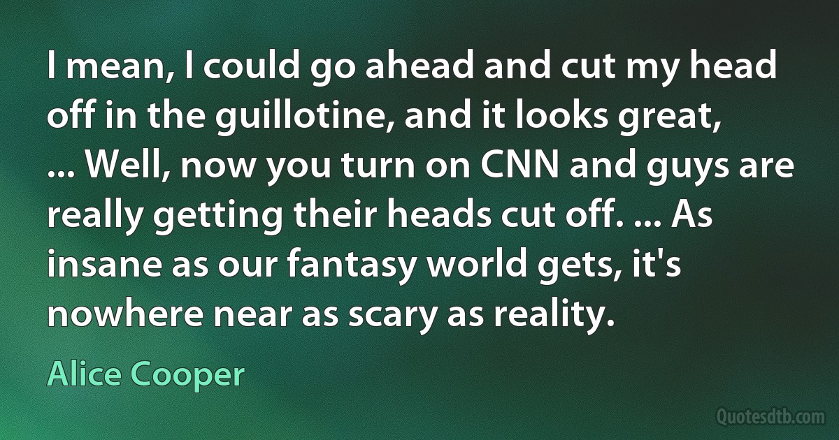 I mean, I could go ahead and cut my head off in the guillotine, and it looks great, ... Well, now you turn on CNN and guys are really getting their heads cut off. ... As insane as our fantasy world gets, it's nowhere near as scary as reality. (Alice Cooper)