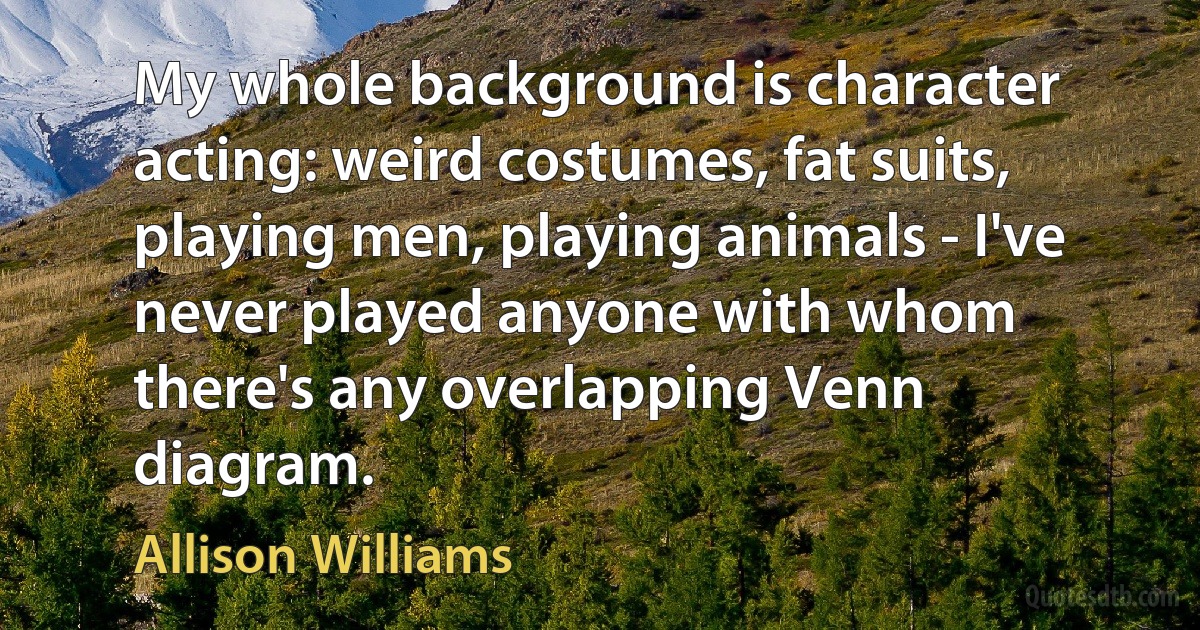 My whole background is character acting: weird costumes, fat suits, playing men, playing animals - I've never played anyone with whom there's any overlapping Venn diagram. (Allison Williams)