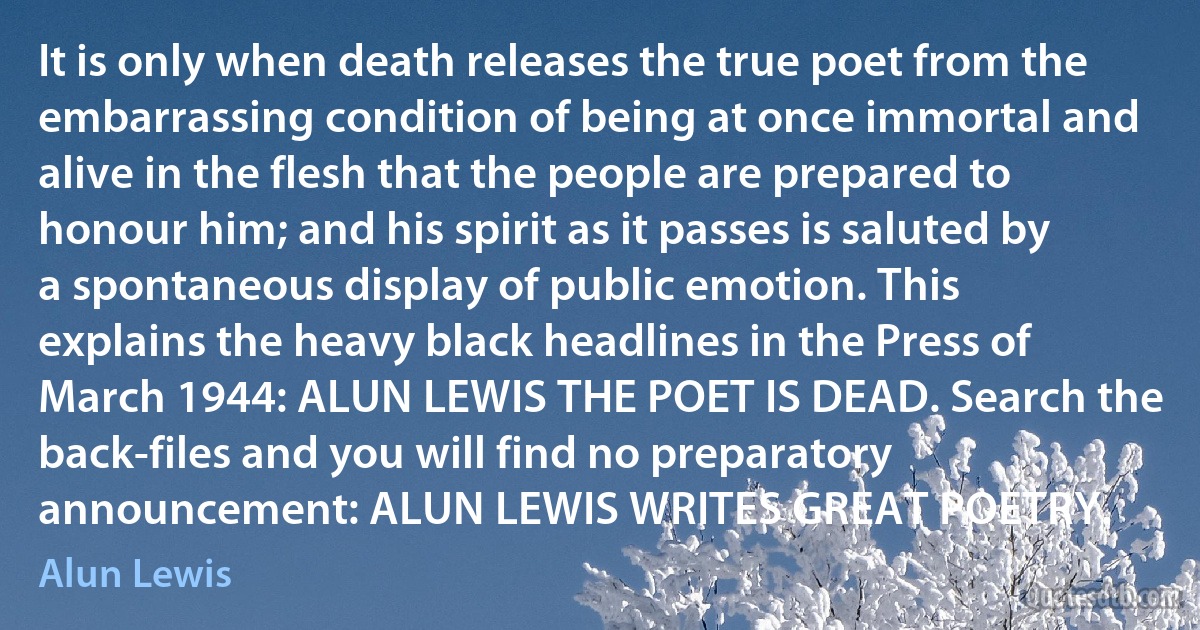 It is only when death releases the true poet from the embarrassing condition of being at once immortal and alive in the flesh that the people are prepared to honour him; and his spirit as it passes is saluted by a spontaneous display of public emotion. This explains the heavy black headlines in the Press of March 1944: ALUN LEWIS THE POET IS DEAD. Search the back-files and you will find no preparatory announcement: ALUN LEWIS WRITES GREAT POETRY. (Alun Lewis)