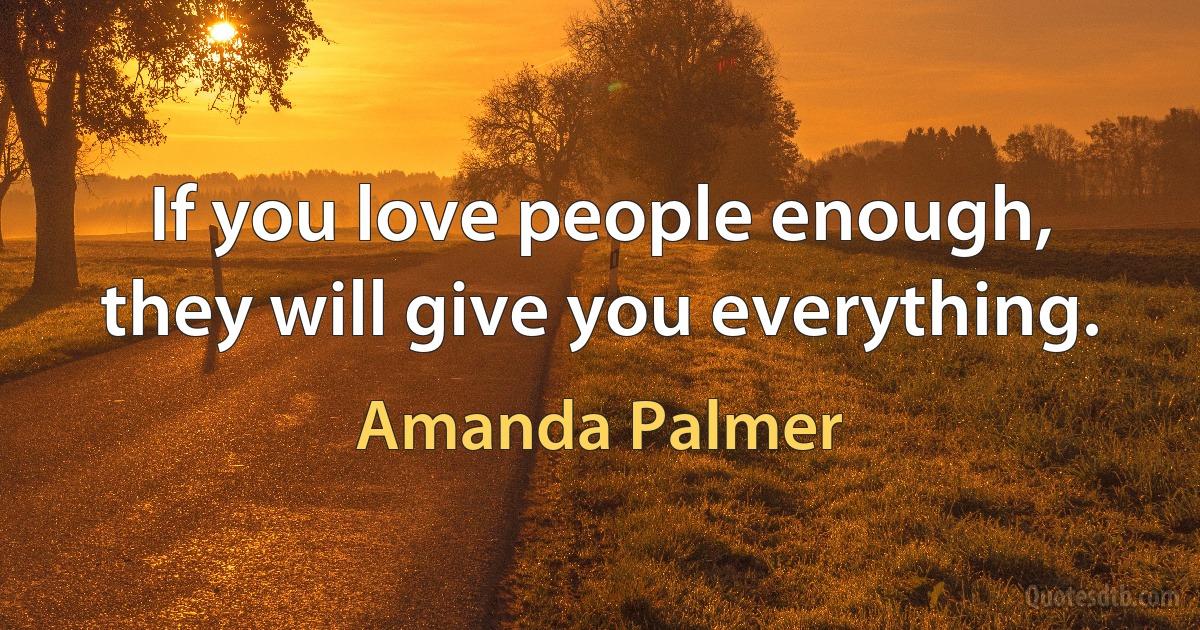 If you love people enough, they will give you everything. (Amanda Palmer)