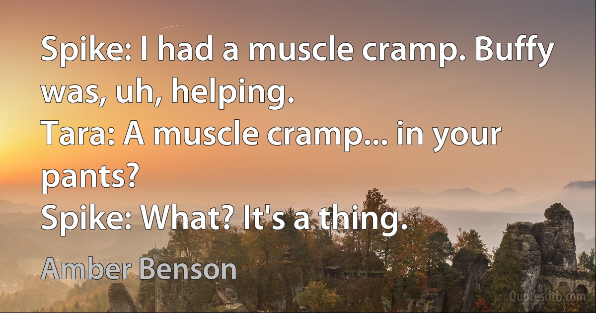 Spike: I had a muscle cramp. Buffy was, uh, helping.
Tara: A muscle cramp... in your pants?
Spike: What? It's a thing. (Amber Benson)