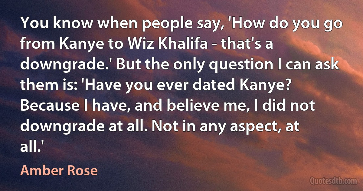 You know when people say, 'How do you go from Kanye to Wiz Khalifa - that's a downgrade.' But the only question I can ask them is: 'Have you ever dated Kanye? Because I have, and believe me, I did not downgrade at all. Not in any aspect, at all.' (Amber Rose)