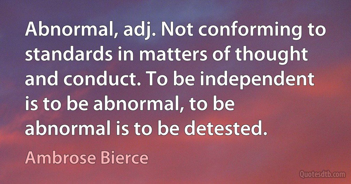 Abnormal, adj. Not conforming to standards in matters of thought and conduct. To be independent is to be abnormal, to be abnormal is to be detested. (Ambrose Bierce)