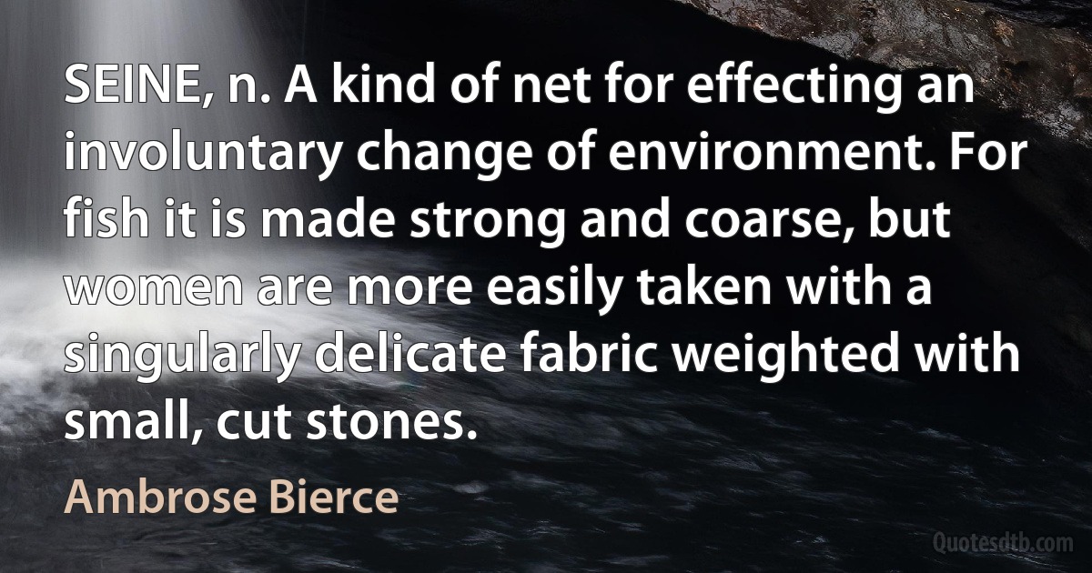 SEINE, n. A kind of net for effecting an involuntary change of environment. For fish it is made strong and coarse, but women are more easily taken with a singularly delicate fabric weighted with small, cut stones. (Ambrose Bierce)