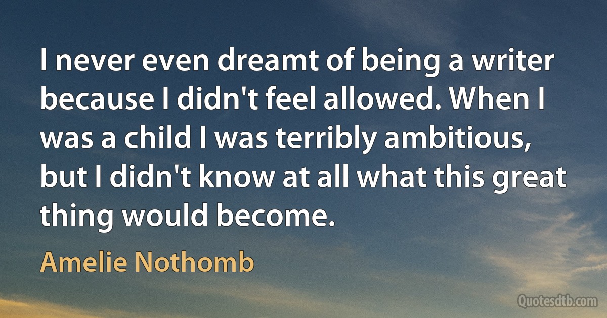 I never even dreamt of being a writer because I didn't feel allowed. When I was a child I was terribly ambitious, but I didn't know at all what this great thing would become. (Amelie Nothomb)