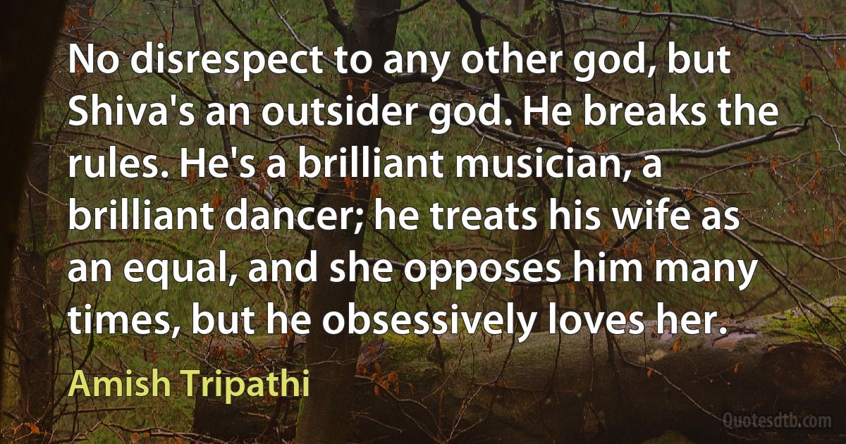 No disrespect to any other god, but Shiva's an outsider god. He breaks the rules. He's a brilliant musician, a brilliant dancer; he treats his wife as an equal, and she opposes him many times, but he obsessively loves her. (Amish Tripathi)