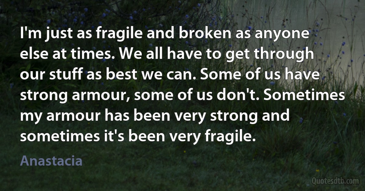 I'm just as fragile and broken as anyone else at times. We all have to get through our stuff as best we can. Some of us have strong armour, some of us don't. Sometimes my armour has been very strong and sometimes it's been very fragile. (Anastacia)