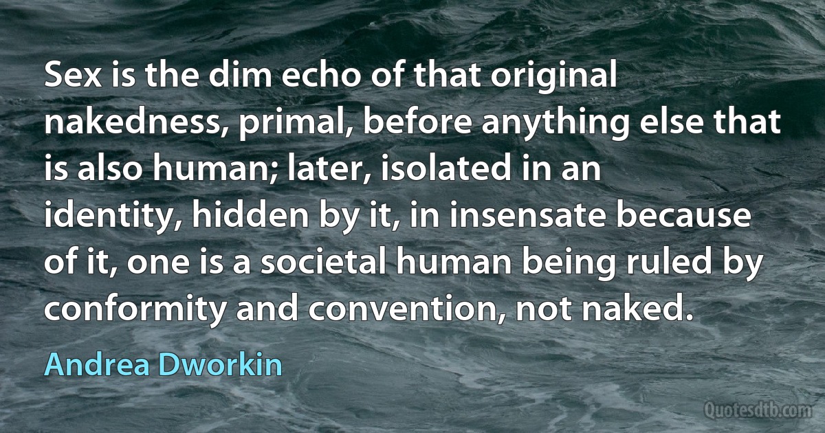 Sex is the dim echo of that original nakedness, primal, before anything else that is also human; later, isolated in an identity, hidden by it, in insensate because of it, one is a societal human being ruled by conformity and convention, not naked. (Andrea Dworkin)