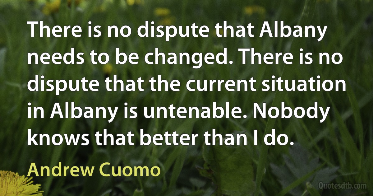 There is no dispute that Albany needs to be changed. There is no dispute that the current situation in Albany is untenable. Nobody knows that better than I do. (Andrew Cuomo)