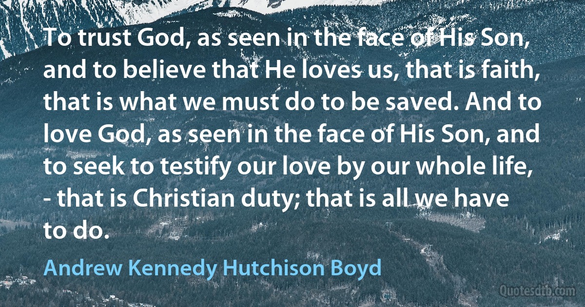 To trust God, as seen in the face of His Son, and to believe that He loves us, that is faith, that is what we must do to be saved. And to love God, as seen in the face of His Son, and to seek to testify our love by our whole life, - that is Christian duty; that is all we have to do. (Andrew Kennedy Hutchison Boyd)