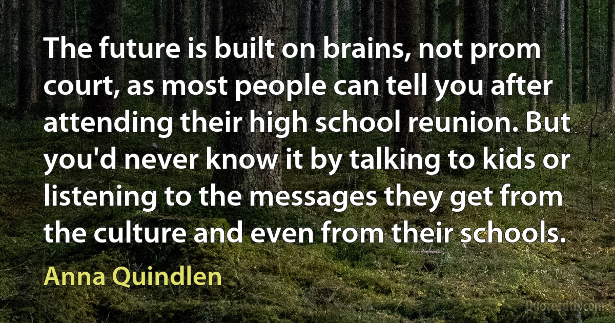 The future is built on brains, not prom court, as most people can tell you after attending their high school reunion. But you'd never know it by talking to kids or listening to the messages they get from the culture and even from their schools. (Anna Quindlen)