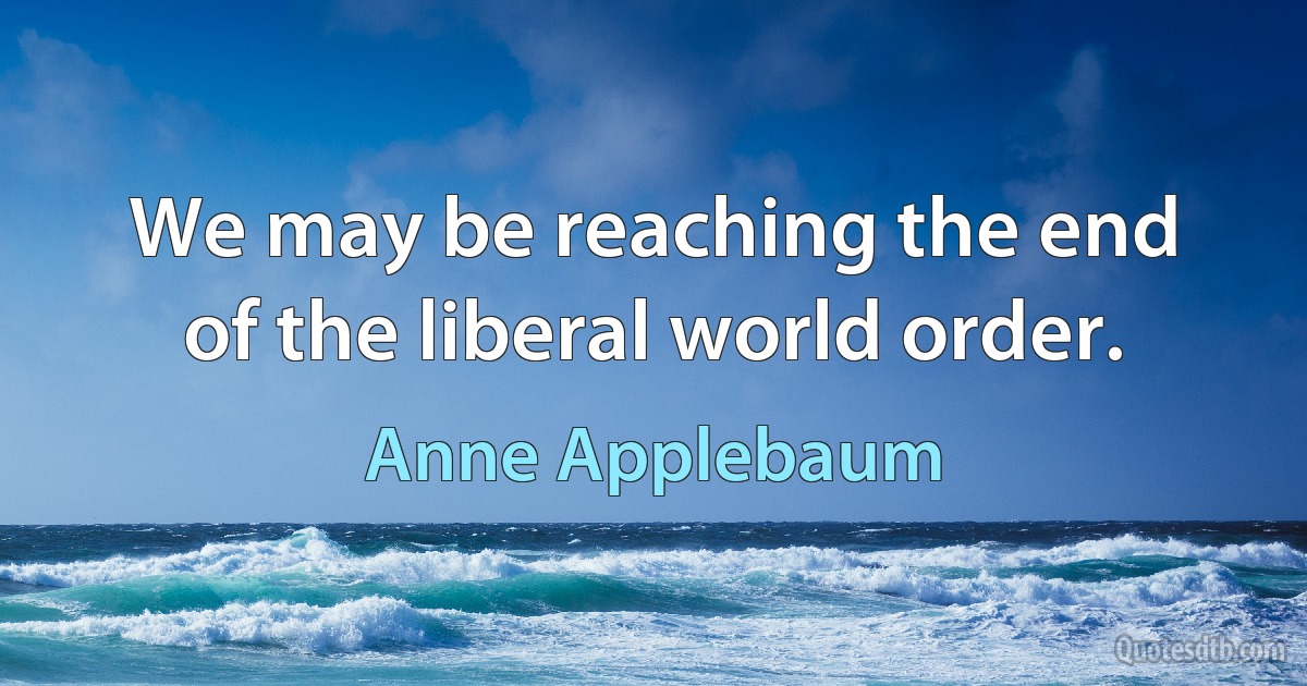 We may be reaching the end of the liberal world order. (Anne Applebaum)