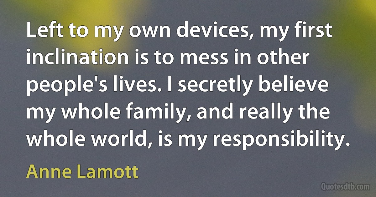 Left to my own devices, my first inclination is to mess in other people's lives. I secretly believe my whole family, and really the whole world, is my responsibility. (Anne Lamott)